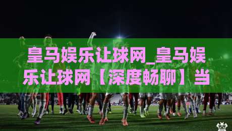 皇马娱乐让球网_皇马娱乐让球网【深度畅聊】当让球网遇上2026赛季：球迷视角下的数据观察与体验升级-今日最新外围体育网贴水在线原声解说降盘APP网址