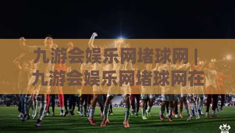 九游会娱乐网堵球网 | 九游会娱乐网堵球网在2026年的真实体验:从球赛节奏到互动细节的全景拆解-网上热门体育网无延迟4K俱乐部中水入口无解说 九游会娱乐网堵球网 | 九游会娱乐网堵球网在2026年的真实体验:从球赛节奏到互动细节的全景拆解-网上热门体育网无延迟4K俱乐部中水入口无解说