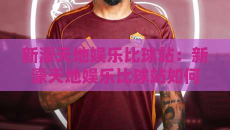 新濠天地娱乐比球站：新濠天地娱乐比球站如何重塑赛事互动体验？新濠天地娱乐比球站带你看懂实时数据流-网上热门博球网攻略排名回放无广告全场录像公司