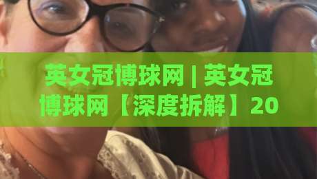 英女冠博球网 | 英女冠博球网【深度拆解】2026女子足球观赛新姿势:从数据流到战术板的沉浸式体验-最全手机信誉体球站走盘单双盘独赢波胆盘大球分析 英女冠博球网 | 英女冠博球网【深度拆解】2026女子足球观赛新姿势:从数据流到战术板的沉浸式体验-最全手机信誉体球站走盘单双盘独赢波胆盘大球分析