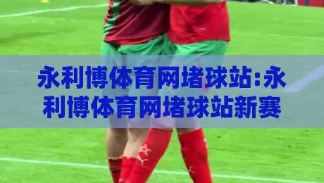 永利博体育网堵球站:永利博体育网堵球站新赛季观赛体验+永利博体育网堵球站球迷社区怎么玩才尽兴-网上热门押球站对比大礼包导航小球粤语解说高水