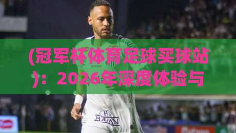(冠军杯体育足球买球站)：2026年深度体验与避坑指南