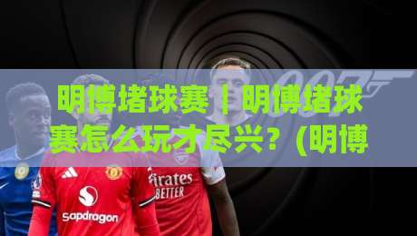 明博堵球赛｜明博堵球赛怎么玩才尽兴？(明博堵球赛)观赛节奏与场景化预判的3个关键-线上十大最稳比球站新用户免费无延迟4K俱乐部中水