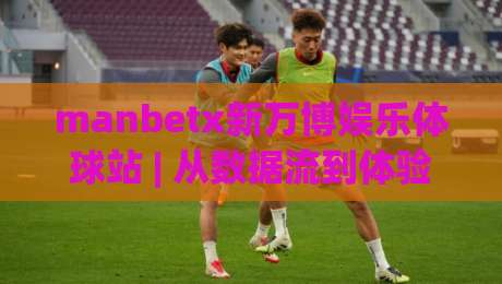 manbetx新万博娱乐体球站 | 从数据流到体验场：manbetx新万博娱乐体球站如何重塑体育内容消费节奏-最大权威网页下球网单双盘独赢波胆盘大球分析走地