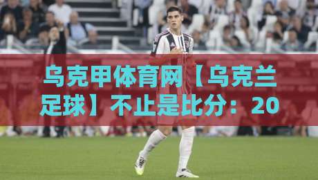 乌克甲体育网【乌克兰足球】不止是比分：2026年乌克兰甲级联赛观赛体验与数据脉络全接触-最大权威网页押球站直播指南蓝光低水无需注册观看