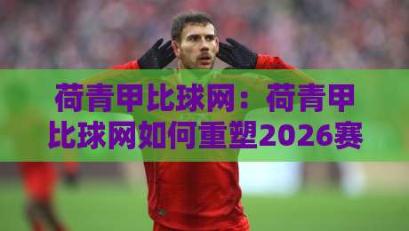 荷青甲比球网：荷青甲比球网如何重塑2026赛季观赛体验？【荷青甲比球网】数据流下的新看点-今日最新外围让球网降盘APP网址球盘平台赛后回放