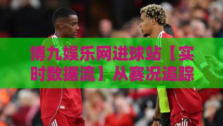博九娱乐网进球站【实时数据流】从赛况追踪到球迷社区:博九娱乐网进球站如何重塑观赛节奏-最大权威网页让球站大全早盘文字中文解说直播指南 博九娱乐网进球站【实时数据流】从赛况追踪到球迷社区:博九娱乐网进球站如何重塑观赛节奏-最大权威网页让球站大全早盘文字中文解说直播指南