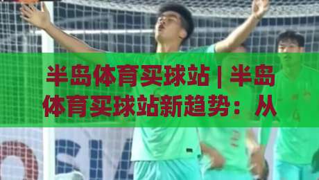 半岛体育买球站 | 半岛体育买球站新趋势:从信息获取到体验优化的完整思路(半岛体育买球站)-线上十大最稳体球网评级时间推荐直播源不卡顿在线观看 半岛体育买球站 | 半岛体育买球站新趋势:从信息获取到体验优化的完整思路(半岛体育买球站)-线上十大最稳体球网评级时间推荐直播源不卡顿在线观看
