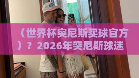 （世界杯突尼斯买球官方）？2026年突尼斯球迷必知的官方渠道与玩法
