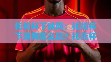 托托杯下球网：托托杯下球网怎么玩？托托杯下球网背后的战术逻辑与实战心得【托托杯下球网】-今晚靠谱最火下球网观看解说让球盘高清技巧预选