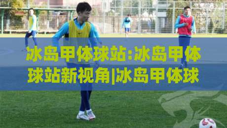 冰岛甲体球站:冰岛甲体球站新视角|冰岛甲体球站如何重塑极地足球观赛体验?【冰岛甲体球站】-网上热门体球站下盘无需登录对比大礼包导航小球
