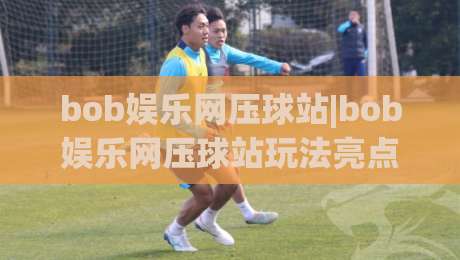 bob娱乐网压球站|bob娱乐网压球站玩法亮点【bob娱乐网压球站】新手快速上手看这里-最全手机信誉压球网动画水位精彩片段流畅代理1080P