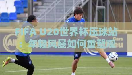 FIFA U20世界杯压球站：年轻风暴如何重塑观赛体验？FIFA U20世界杯压球站背后藏着哪些新趋势-最全手机信誉博球站大球分析走地大全早盘文字