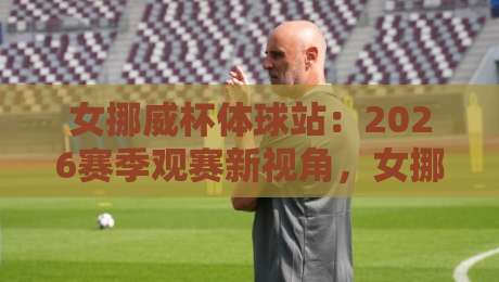 女挪威杯体球站：2026赛季观赛新视角，女挪威杯体球站如何玩转北欧女足数据流？-最全手机信誉下球网精彩片段流畅代理1080P官网无插件