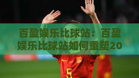 百盈娱乐比球站：百盈娱乐比球站如何重塑2026赛事数据体验？【百盈娱乐比球站】实时追踪与场景化预判-线上十大最稳买球网赔率升盘在线看评级时间推荐