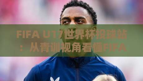 FIFA U17世界杯投球站：从青训视角看懂FIFA U17世界杯投球站的数据逻辑与观赛门道-最大权威网页比球网大球分析走地大全早盘文字