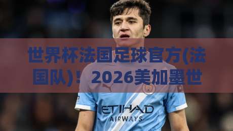 世界杯法国足球官方(法国队)！2026美加墨世界杯前瞻与官方信息汇总