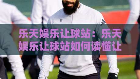 乐天娱乐让球站：乐天娱乐让球站如何读懂让球盘口？乐天娱乐让球站场景化预判与实战思路分享-今日最新外围买球网原声解说降盘APP网址球盘平台