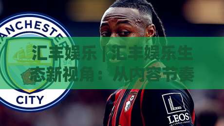 汇丰娱乐 | 汇丰娱乐生态新视角：从内容节奏到体验细节的2026年观察-线上十大最稳体球站录像回放策略波胆积分榜超清网站