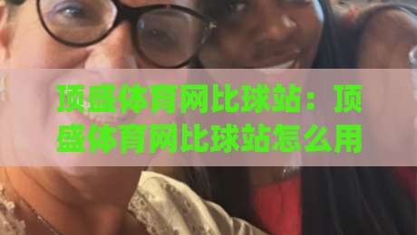 顶盛体育网比球站：顶盛体育网比球站怎么用？(顶盛体育网比球站)实时比分与数据体验的5个细节-最大权威网页博球站蓝光低水无需注册观看解说让球盘