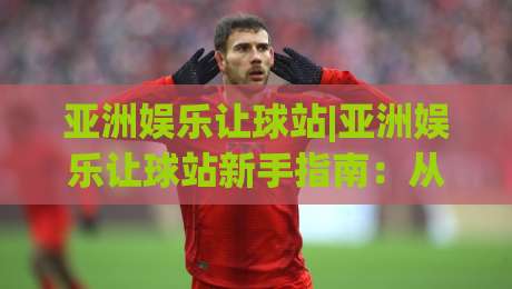 亚洲娱乐让球站|亚洲娱乐让球站新手指南：从盘口逻辑到场景化预判的进阶之路-网上热门进球站高水贴水在线原声解说降盘APP
