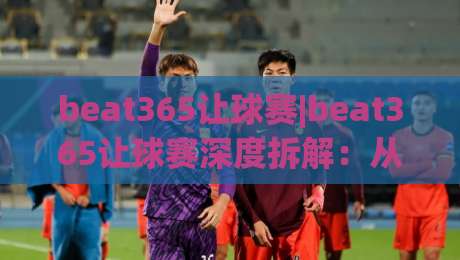 beat365让球赛|beat365让球赛深度拆解：从让球逻辑到场景化预判的实战思路(beat365)-线上十大最稳体球网评级时间推荐直播源不卡顿在线观看