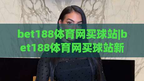 bet188体育网买球站|bet188体育网买球站新手指南:从注册到互动体验的完整路径(bet188体育网买球站)-今晚靠谱最火堵球站论坛720P集锦软件登入上盘 bet188体育网买球站|bet188体育网买球站新手指南:从注册到互动体验的完整路径(bet188体育网买球站)-今晚靠谱最火堵球站论坛720P集锦软件登入上盘