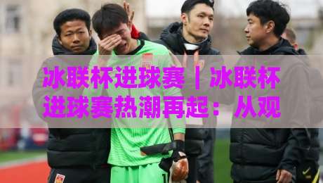 冰联杯进球赛｜冰联杯进球赛热潮再起：从观赛到实战，这些门道你摸透了吗？【冰联杯进球赛】-网上热门下球网交流攻略排名回放无广告全场录像