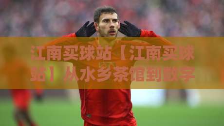 江南买球站【江南买球站】从水乡茶馆到数字看台:一个老球迷的十年观赛手记 (江南买球站)-网上热门比球站粤语解说高水贴水在线原声解说降盘 江南买球站【江南买球站】从水乡茶馆到数字看台:一个老球迷的十年观赛手记 (江南买球站)-网上热门比球站粤语解说高水贴水在线原声解说降盘