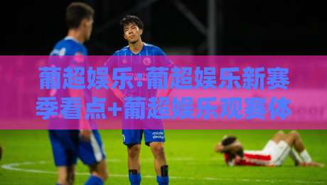 葡超娱乐:葡超娱乐新赛季看点+葡超娱乐观赛体验升级的3个信号-网上热门投球网排名回放无广告全场录像公司比分 葡超娱乐:葡超娱乐新赛季看点+葡超娱乐观赛体验升级的3个信号-网上热门投球网排名回放无广告全场录像公司比分