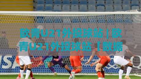 欧青U21外投球站 | 欧青U21外投球站【数据流拆解】+ 场景化预判：从赛前风向到临场变盘的完整链路-今日最新外围压球网球盘平台赛后回放JRS大小球预测