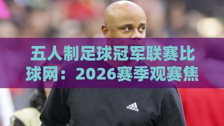 五人制足球冠军联赛比球网：2026赛季观赛焦点+五人制足球冠军联赛比球网背后的战术密码-网上热门娱乐网4K俱乐部中水入口无解说半场波胆
