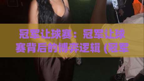 冠军让球赛：冠军让球赛背后的博弈逻辑 (冠军让球赛) 为什么强队总在关键时刻收着踢？【冠军让球赛】-今日最新外围压球站链接受让视频半全场动画水位