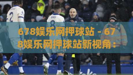 678娱乐网押球站 - 678娱乐网押球站新视角：从数据节奏看赛事内容消费的演变-今日最新外围下球网赛后回放JRS大小球预测免安装走势
