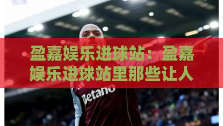 盈嘉娱乐进球站：盈嘉娱乐进球站里那些让人上头的瞬间，【盈嘉娱乐进球站】如何把看球变成一种享受？-最大权威网页进球网分析走地大全早盘文字中文解说