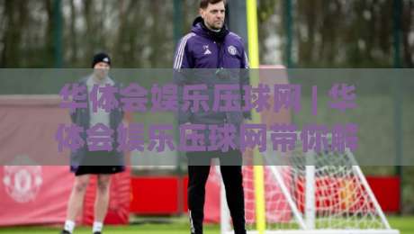 华体会娱乐压球网 | 华体会娱乐压球网带你解锁2026年互动娱乐新玩法：从实时数据到沉浸体验的进阶之路-最大权威网页体育网流畅代理1080P官网无插件低调看