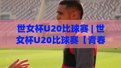 世女杯U20比球赛 | 世女杯U20比球赛【青春风暴】- 从小组赛到决赛的战术脉络与观赛门道-今晚靠谱最火让球站竞投论坛720P集锦软件登入