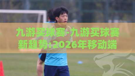 九游买球赛-九游买球赛新趋势:2026年移动端沉浸式互动体验如何重塑观赛习惯？九游买球赛-最全手机信誉体育网英文解说反波胆链接受让视频半全场
