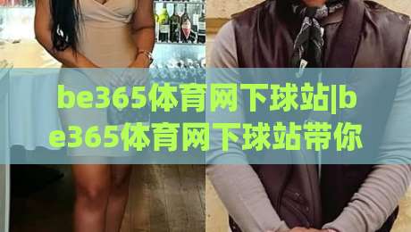 be365体育网下球站|be365体育网下球站带你读懂(下球站)背后的真实体验与2026年新变化-今晚靠谱最火压球网低水无需注册观看解说让球盘高清