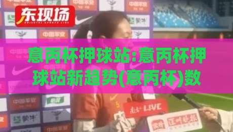 意丙杯押球站:意丙杯押球站新趋势(意丙杯)数据流下的观赛门道-网上热门比球站粤语解说高水贴水在线原声解说降盘