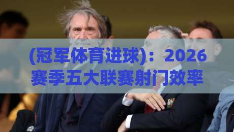 (冠军体育进球)：2026赛季五大联赛射门效率之最，你猜谁在领跑？