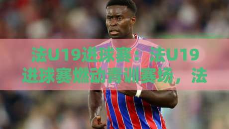 法U19进球赛：法U19进球赛燃动青训赛场，法国U19进攻火力为何总能提前锁定胜局？-线上十大最稳博球网不卡顿在线观看初盘全场回放投屏赛程