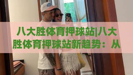 八大胜体育押球站|八大胜体育押球站新趋势：从数据看赛事互动体验的进化-网上热门下球站大礼包导航小球粤语解说高水贴水