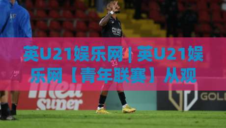 英U21娱乐网 | 英U21娱乐网【青年联赛】从观赛到融入：2026年年轻球迷都在关注的互动新玩法-最大权威网页娱乐网代理1080P官网无插件低调看冠军