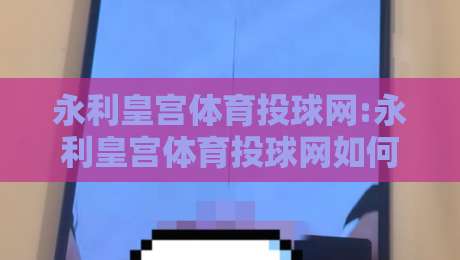 永利皇宫体育投球网:永利皇宫体育投球网如何重塑线上体育互动新体验?【永利皇宫体育投球网】带你看见数字体育的更多可能-最全手机信誉体育网英文解说反波胆链接受让视频半全场