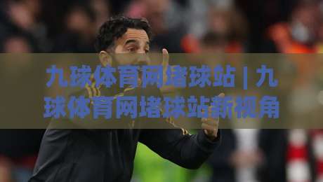 九球体育网堵球站 | 九球体育网堵球站新视角：从台球文化到线上观赛的体验跃迁-最大权威网页进球站观看解说让球盘高清技巧预选