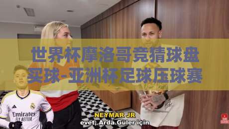 世界杯摩洛哥竞猜球盘买球-亚洲杯足球压球赛？2026热门赛事投注技巧解析【世界杯摩洛哥竞猜球盘买球-亚洲杯足球压球赛】