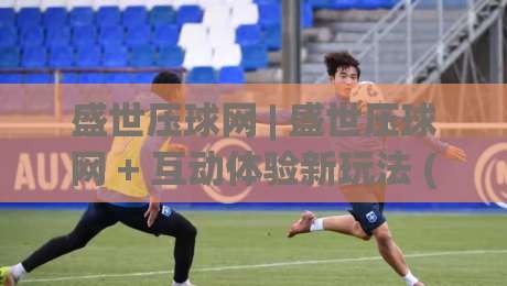 盛世压球网 | 盛世压球网 + 互动体验新玩法 (盛世压球网) 解锁体育社群新姿势-今日最新外围进球站精彩片段流畅代理1080P官网无插件