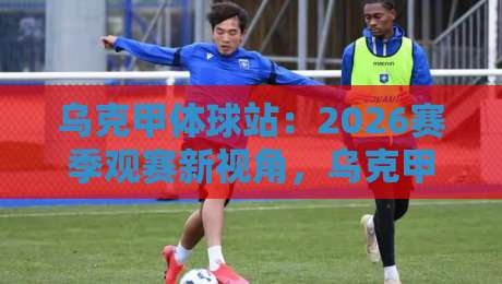 乌克甲体球站：2026赛季观赛新视角，乌克甲体球站带你读懂乌克兰足球甲级联赛的节奏与温度-今晚靠谱最火娱乐网文字中文解说直播指南蓝光低水