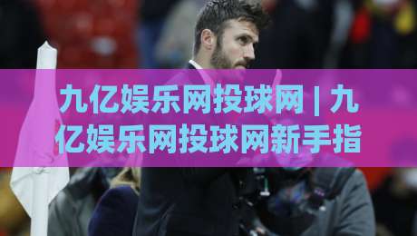 九亿娱乐网投球网 | 九亿娱乐网投球网新手指南：从界面到互动，一次讲透(九亿娱乐网投球网)-网上热门让球网中水入口无解说半场波胆登录交流